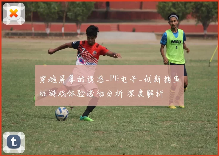 穿越屏幕的诱惑_PG电子_创新捕鱼机游戏体验透彻分析 深度解析